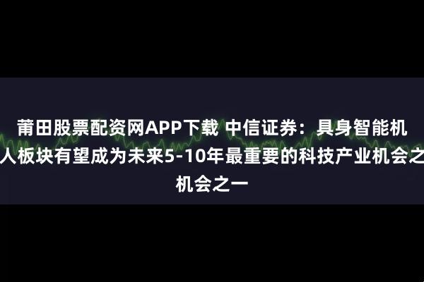 莆田股票配资网APP下载 中信证券：具身智能机器人板块有望成为未来5-10年最重要的科技产业机会之一