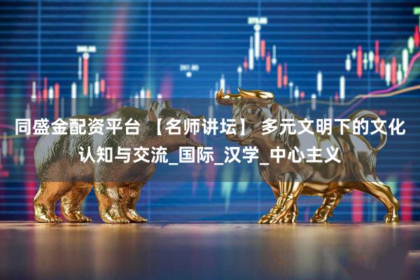 同盛金配资平台 【名师讲坛】 多元文明下的文化认知与交流_国际_汉学_中心主义