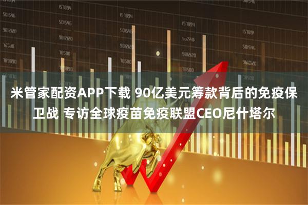 米管家配资APP下载 90亿美元筹款背后的免疫保卫战 专访全球疫苗免疫联盟CEO尼什塔尔