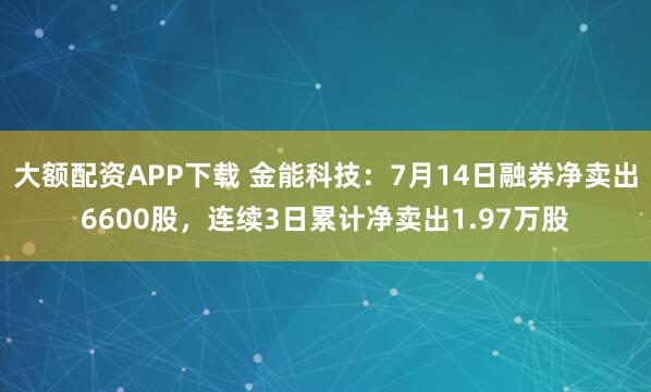 大额配资APP下载 金能科技：7月14日融券净卖出6600股，连续3日累计净卖出1.97万股