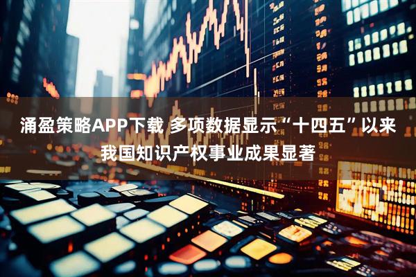 涌盈策略APP下载 多项数据显示“十四五”以来我国知识产权事业成果显著