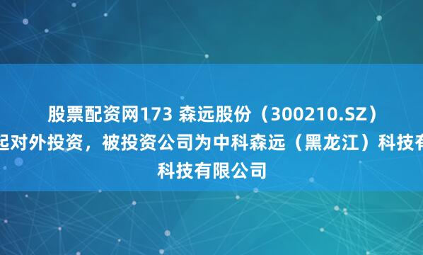 股票配资网173 森远股份（300210.SZ）新增一起对外投资，被投资公司为中科森远（黑龙江）科技有限公司