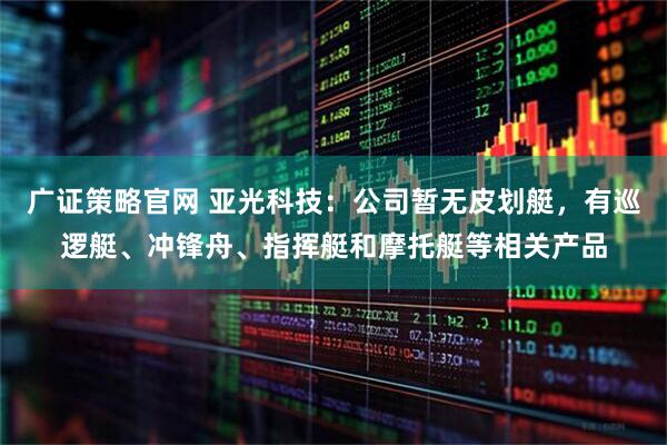 广证策略官网 亚光科技：公司暂无皮划艇，有巡逻艇、冲锋舟、指挥艇和摩托艇等相关产品