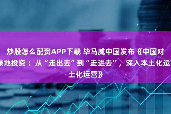 炒股怎么配资APP下载 毕马威中国发布《中国对外绿地投资 ：从“走出去”到“走进去”，深入本土化运营》