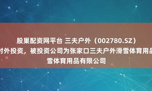 股巢配资网平台 三夫户外（002780.SZ）新增一起对外投资，被投资公司为张家口三夫户外滑雪体育用品有限公司