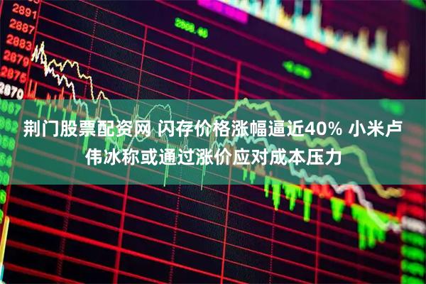 荆门股票配资网 闪存价格涨幅逼近40% 小米卢伟冰称或通过涨价应对成本压力