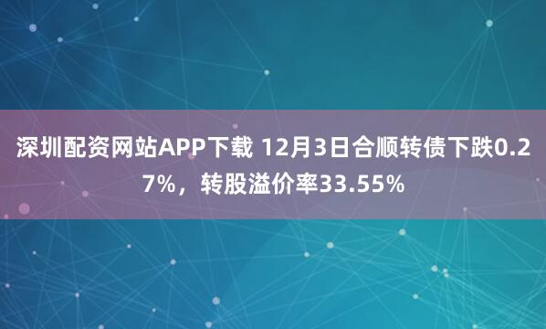 深圳配资网站APP下载 12月3日合顺转债下跌0.27%，转股溢价率33.55%