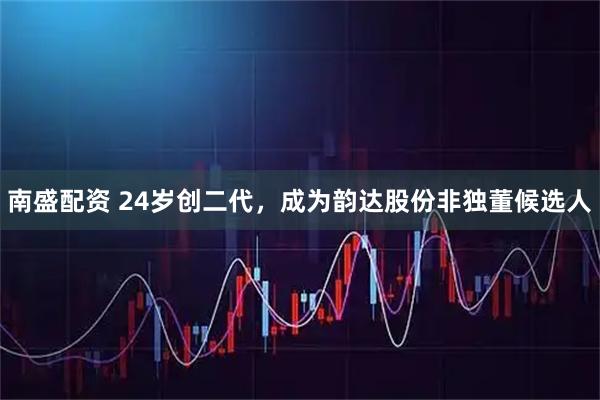 南盛配资 24岁创二代，成为韵达股份非独董候选人
