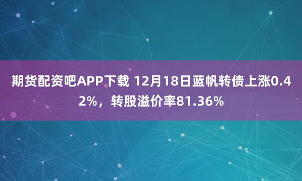 期货配资吧APP下载 12月18日蓝帆转债上涨0.42%，转股溢价率81.36%