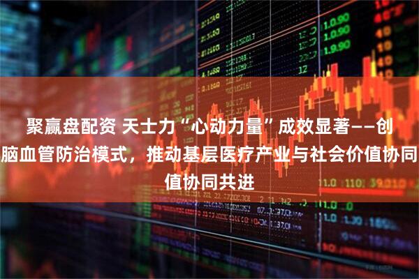 聚赢盘配资 天士力“心动力量”成效显著——创新心脑血管防治模式，推动基层医疗产业与社会价值协同共进