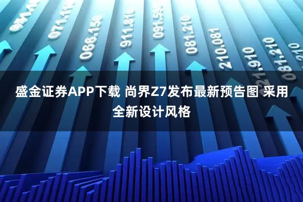 盛金证券APP下载 尚界Z7发布最新预告图 采用全新设计风格