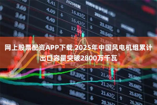 网上股票配资APP下载 2025年中国风电机组累计出口容量突破2800万千瓦