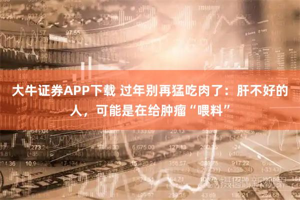 大牛证券APP下载 过年别再猛吃肉了：肝不好的人，可能是在给肿瘤“喂料”