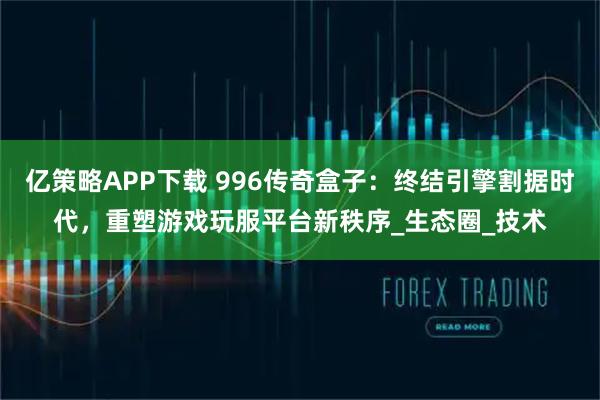 亿策略APP下载 996传奇盒子：终结引擎割据时代，重塑游戏玩服平台新秩序_生态圈_技术