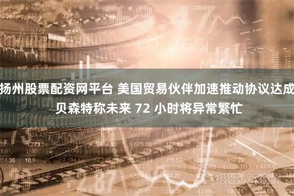 扬州股票配资网平台 美国贸易伙伴加速推动协议达成 贝森特称未来 72 小时将异常繁忙