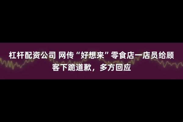 杠杆配资公司 网传“好想来”零食店一店员给顾客下跪道歉，多方回应
