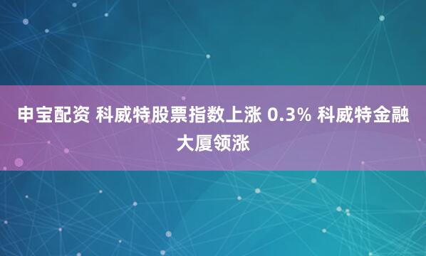 申宝配资 科威特股票指数上涨 0.3% 科威特金融大厦领涨