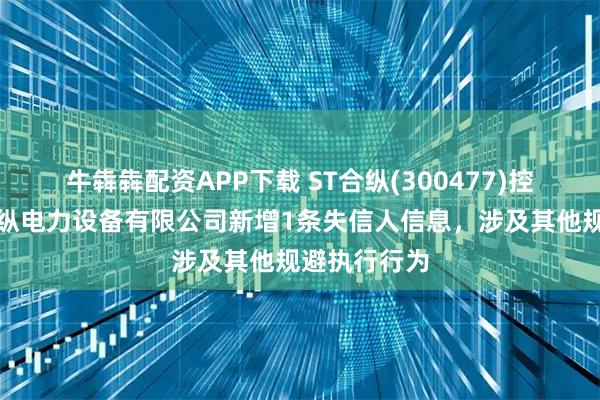牛犇犇配资APP下载 ST合纵(300477)控股的天津合纵电力设备有限公司新增1条失信人信息，涉及其他规避执行行为