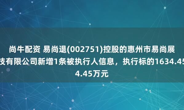 尚牛配资 易尚退(002751)控股的惠州市易尚展示科技有限公司新增1条被执行人信息，执行标的1634.45万元