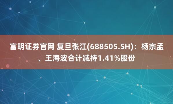 富明证券官网 复旦张江(688505.SH)：杨宗孟、王海波合计减持1.41%股份