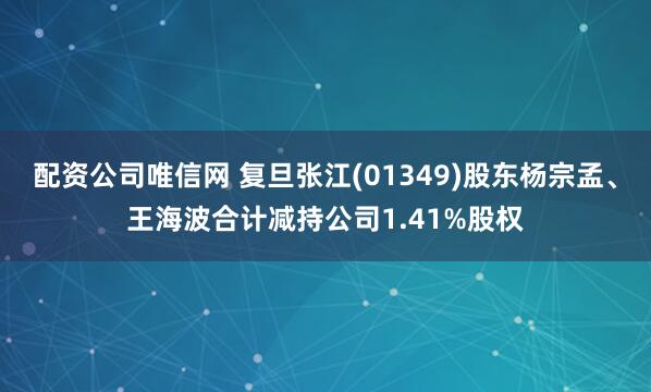 配资公司唯信网 复旦张江(01349)股东杨宗孟、王海波合计减持公司1.41%股权