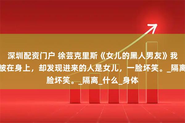 深圳配资门户 徐芸克里斯《女儿的黑人男友》我慌忙将浴袍披在身上，却发现进来的人是女儿，一脸坏笑。_隔离_什么_身体