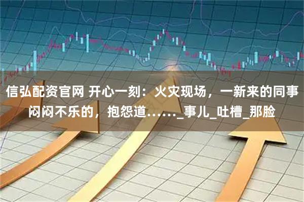 信弘配资官网 开心一刻：火灾现场，一新来的同事闷闷不乐的，抱怨道……_事儿_吐槽_那脸
