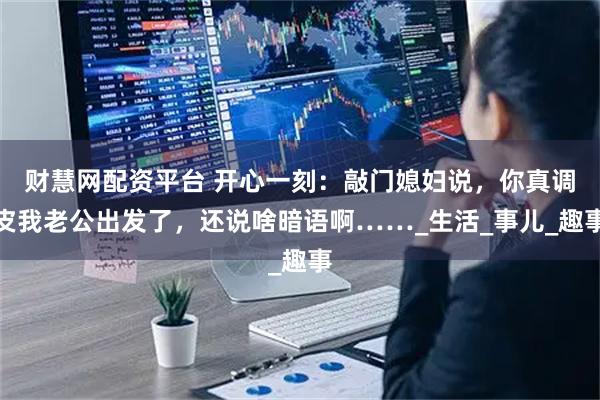 财慧网配资平台 开心一刻：敲门媳妇说，你真调皮我老公出发了，还说啥暗语啊……_生活_事儿_趣事
