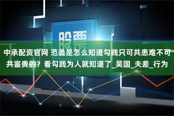 中承配资官网 范蠡是怎么知道勾践只可共患难不可共富贵的？看勾践为人就知道了_吴国_夫差_行为