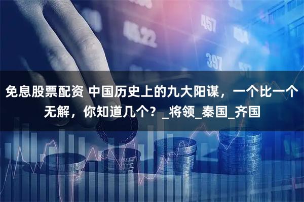 免息股票配资 中国历史上的九大阳谋，一个比一个无解，你知道几个？_将领_秦国_齐国