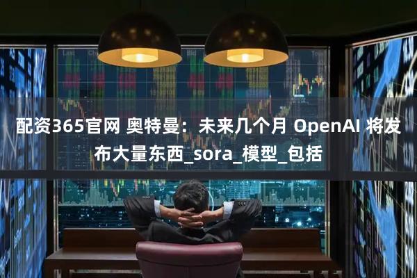 配资365官网 奥特曼：未来几个月 OpenAI 将发布大量东西_sora_模型_包括