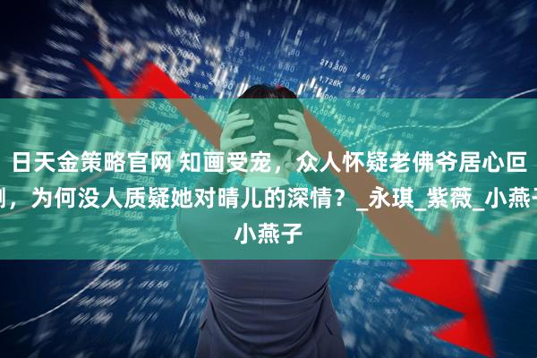 日天金策略官网 知画受宠，众人怀疑老佛爷居心叵测，为何没人质疑她对晴儿的深情？_永琪_紫薇_小燕子