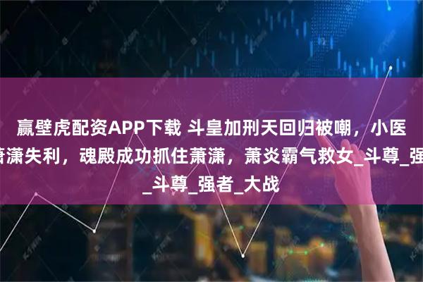 赢壁虎配资APP下载 斗皇加刑天回归被嘲，小医仙保护萧潇失利，魂殿成功抓住萧潇，萧炎霸气救女_斗尊_强者_大战