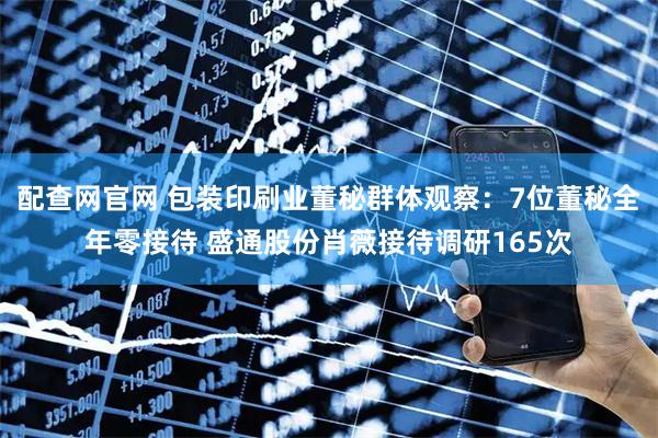 配查网官网 包装印刷业董秘群体观察：7位董秘全年零接待 盛通股份肖薇接待调研165次