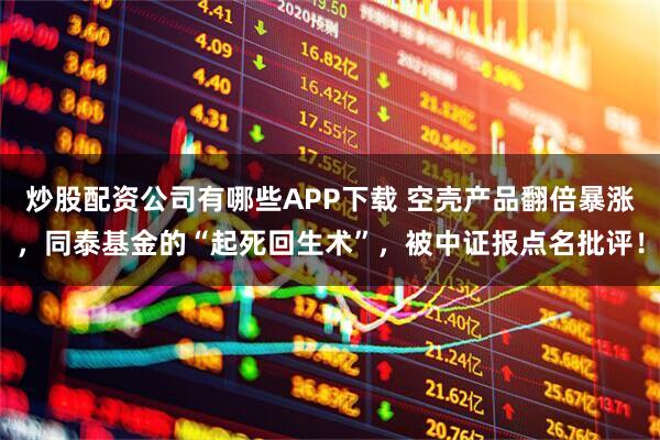 炒股配资公司有哪些APP下载 空壳产品翻倍暴涨，同泰基金的“起死回生术”，被中证报点名批评！