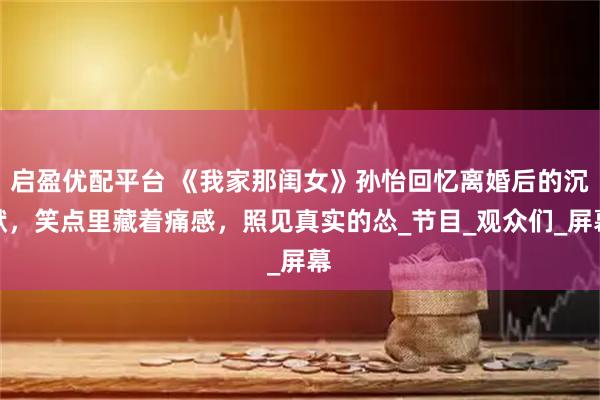 启盈优配平台 《我家那闺女》孙怡回忆离婚后的沉默，笑点里藏着痛感，照见真实的怂_节目_观众们_屏幕