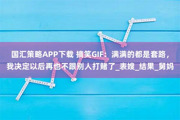 国汇策略APP下载 搞笑GIF：满满的都是套路，我决定以后再也不跟别人打赌了_表嫂_结果_舅妈