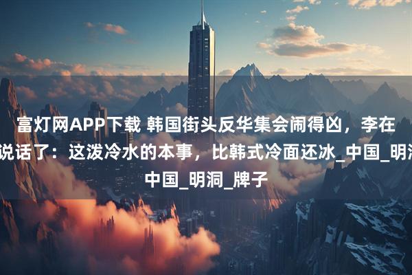 富灯网APP下载 韩国街头反华集会闹得凶，李在明出来说话了：这泼冷水的本事，比韩式冷面还冰_中国_明洞_牌子
