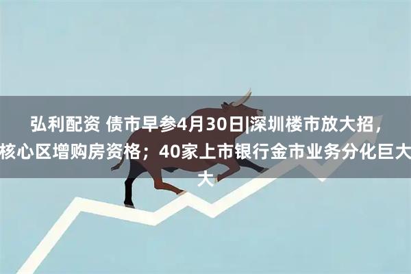 弘利配资 债市早参4月30日|深圳楼市放大招，核心区增购房资格；40家上市银行金市业务分化巨大
